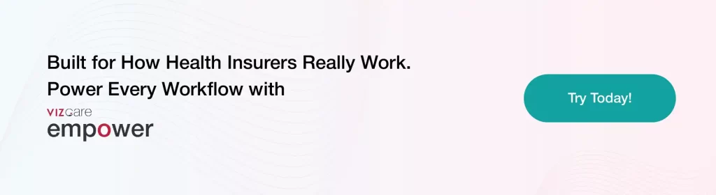 Built for How Health Insurers Really Work. 
Power Every Workflow with 
VIZCare Empower.