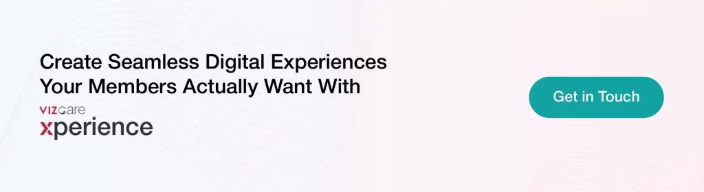Create Seamless Digital Experiences 
Your Members Actually Want With 
VIZCare Xperience
